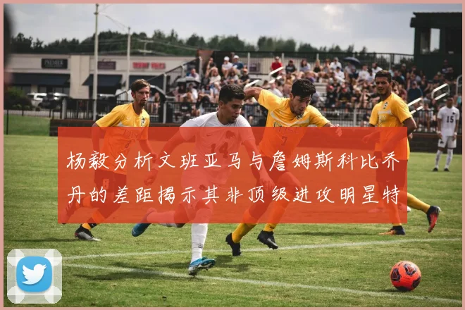 杨毅分析文班亚马与詹姆斯科比乔丹的差距揭示其非顶级进攻明星特质