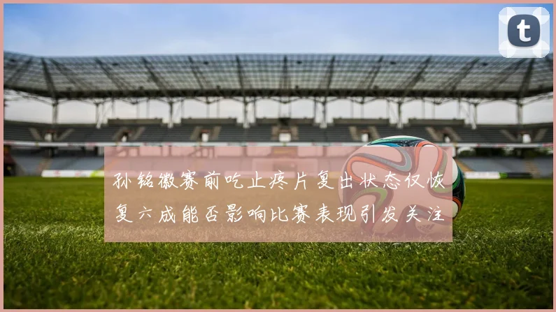 孙铭徽赛前吃止疼片复出状态仅恢复六成能否影响比赛表现引发关注