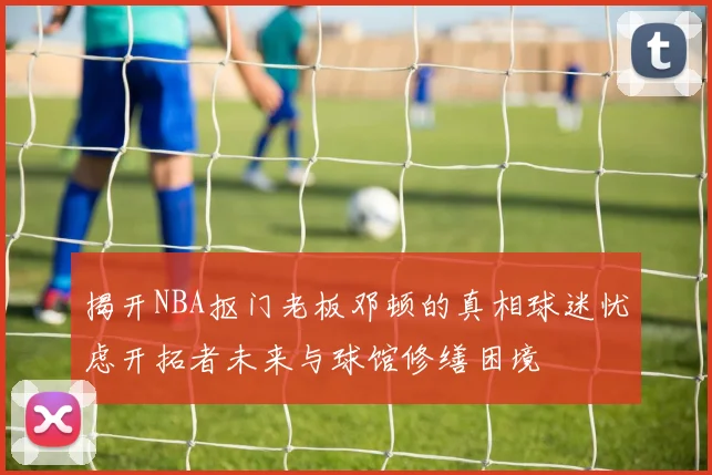 揭开NBA抠门老板邓顿的真相球迷忧虑开拓者未来与球馆修缮困境