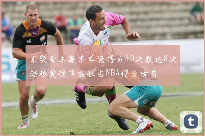 东契奇本赛季单场得分40次数达8次超越爱德华兹独占NBA得分榜首