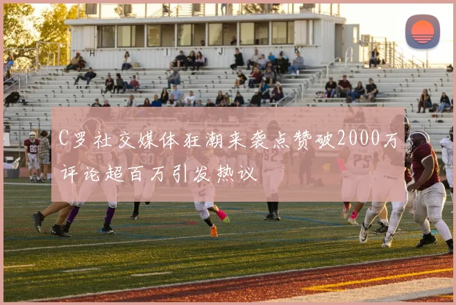 C罗社交媒体狂潮来袭点赞破2000万评论超百万引发热议