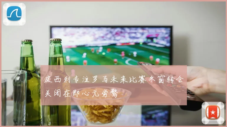 皮西利专注罗马未来比赛冬窗转会关闭在即心无旁骛