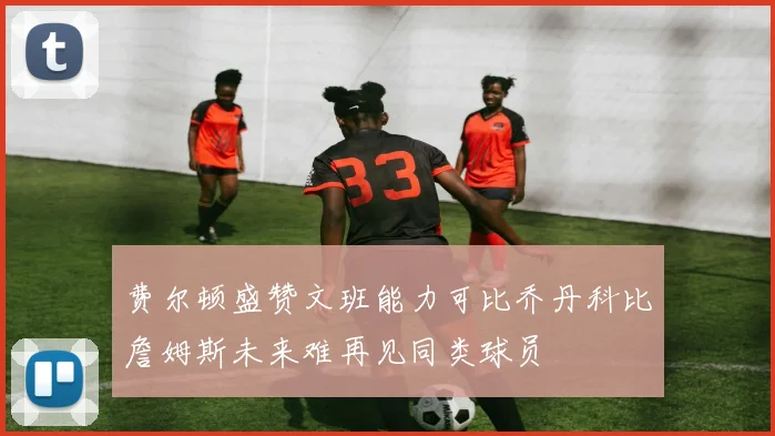费尔顿盛赞文班能力可比乔丹科比詹姆斯未来难再见同类球员
