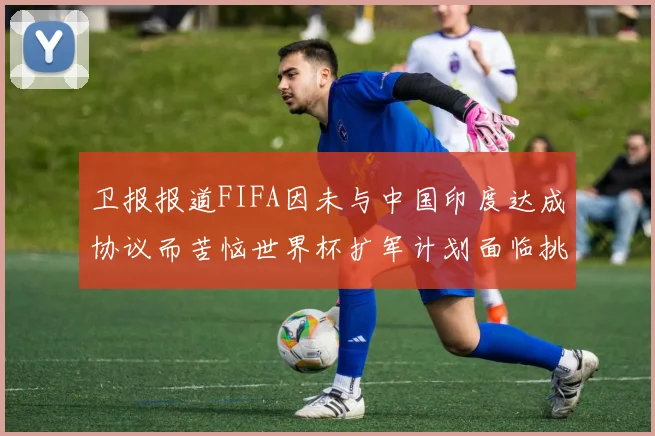 卫报报道FIFA因未与中国印度达成协议而苦恼世界杯扩军计划面临挑战