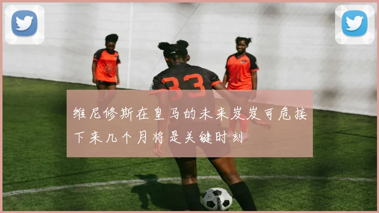 维尼修斯在皇马的未来岌岌可危接下来几个月将是关键时刻