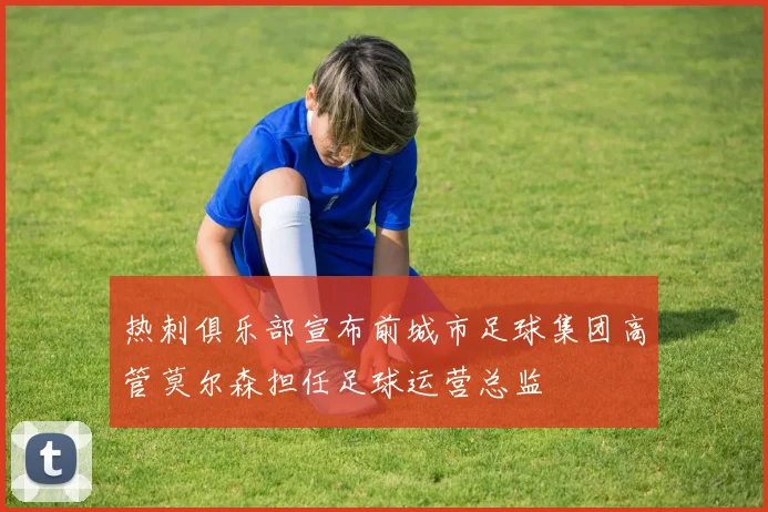 热刺俱乐部宣布前城市足球集团高管莫尔森担任足球运营总监