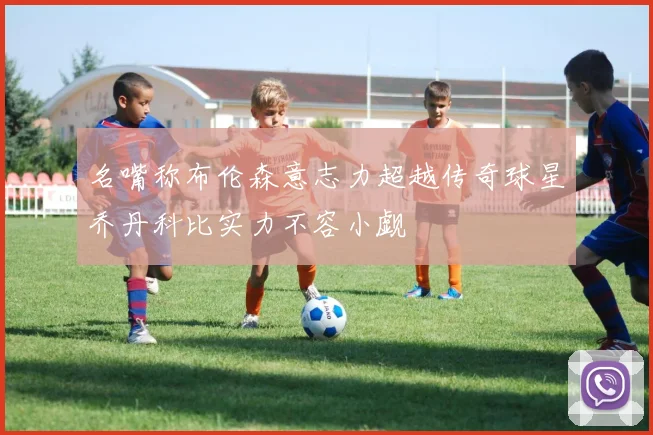 名嘴称布伦森意志力超越传奇球星乔丹科比实力不容小觑