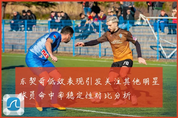 东契奇低效表现引发关注其他明星球员命中率稳定性对比分析