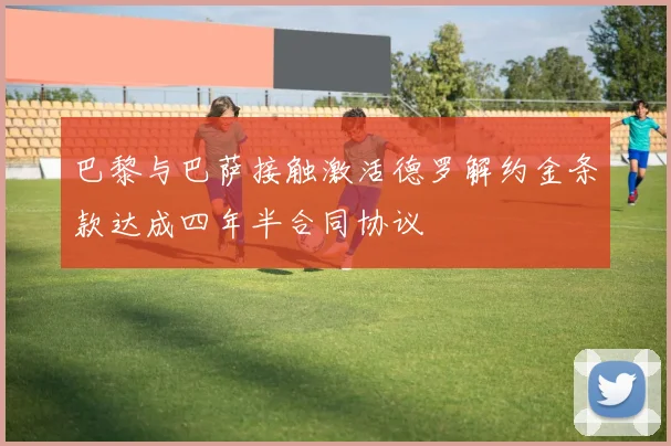 巴黎与巴萨接触激活德罗解约金条款达成四年半合同协议
