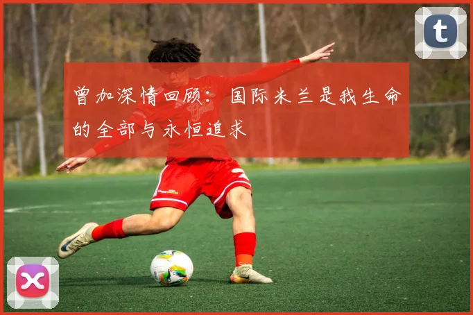 曾加深情回顾：国际米兰是我生命的全部与永恒追求