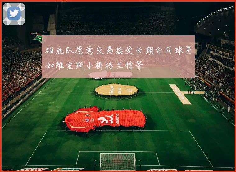 雄鹿队愿意交易接受长期合同球员如维金斯小桥格兰特等