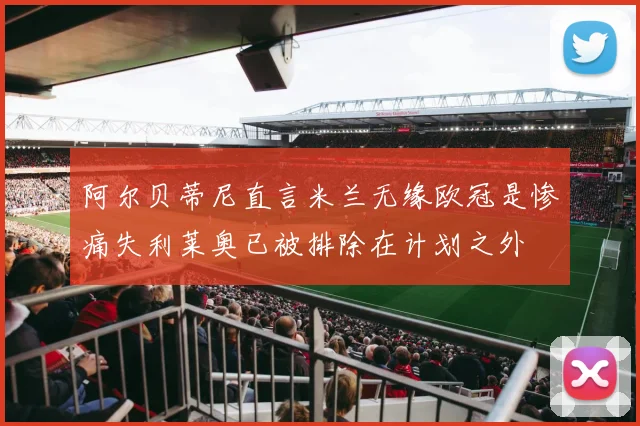 阿尔贝蒂尼直言米兰无缘欧冠是惨痛失利莱奥已被排除在计划之外
